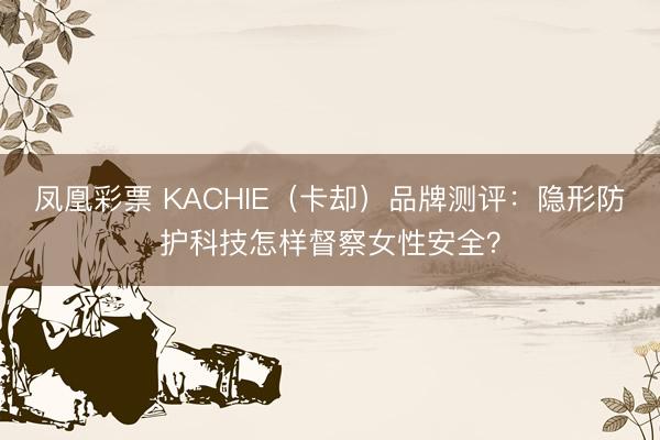 凤凰彩票 KACHIE（卡却）品牌测评：隐形防护科技怎样督察女性安全？