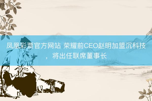 凤凰彩票官方网站 荣耀前CEO赵明加盟沉科技，将出任联席董事长