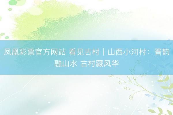 凤凰彩票官方网站 看见古村｜山西小河村：晋韵融山水 古村藏风华