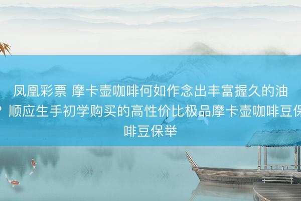 凤凰彩票 摩卡壶咖啡何如作念出丰富握久的油脂？顺应生手初学购买的高性价比极品摩卡壶咖啡豆保举