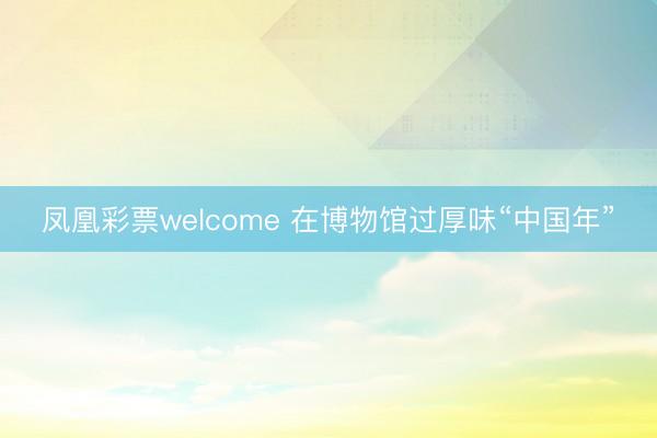 凤凰彩票welcome 在博物馆过厚味“中国年”