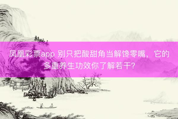 凤凰彩票app 别只把酸甜角当解馋零嘴，它的多重养生功效你了解若干？