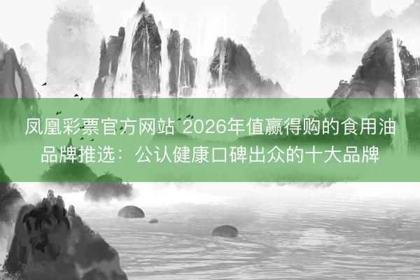 凤凰彩票官方网站 2026年值赢得购的食用油品牌推选：公认健康口碑出众的十大品牌
