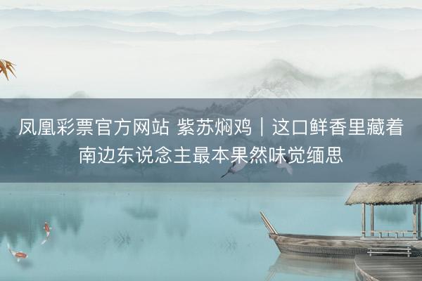 凤凰彩票官方网站 紫苏焖鸡｜这口鲜香里藏着南边东说念主最本果然味觉缅思