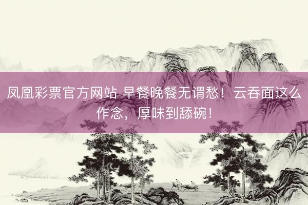 凤凰彩票官方网站 早餐晚餐无谓愁！云吞面这么作念，厚味到舔碗！