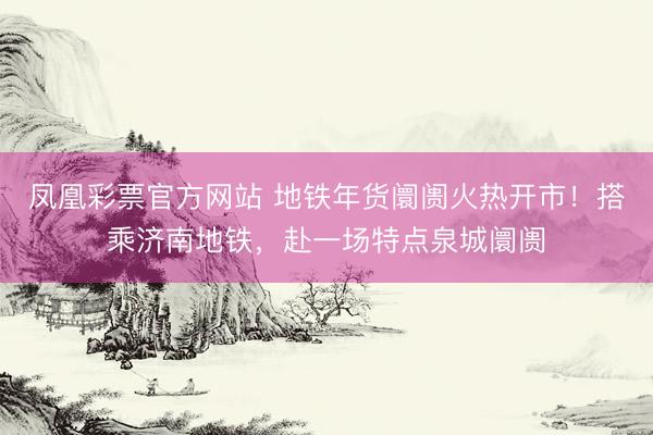 凤凰彩票官方网站 地铁年货阛阓火热开市！搭乘济南地铁，赴一场特点泉城阛阓
