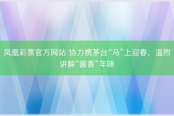 凤凰彩票官方网站 协力携茅台“马”上迎春，温煦讲解“酱香”年味