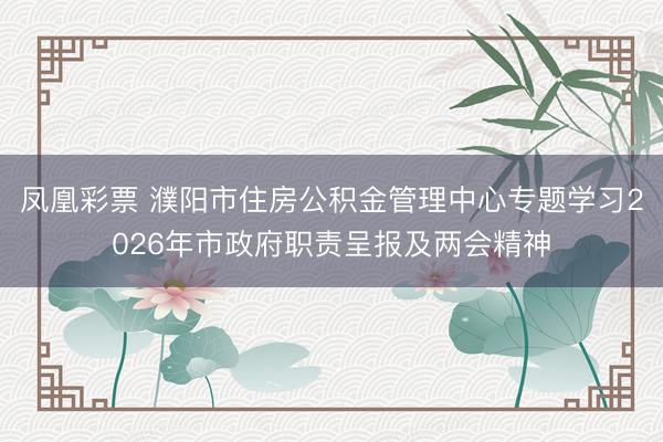 凤凰彩票 濮阳市住房公积金管理中心专题学习2026年市政府职责呈报及两会精神