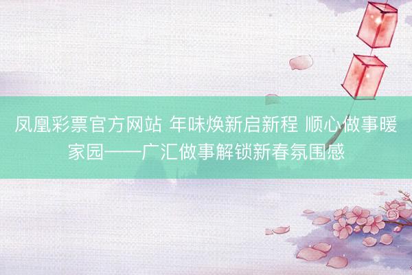 凤凰彩票官方网站 年味焕新启新程 顺心做事暖家园——广汇做事解锁新春氛围感