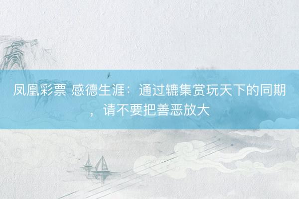凤凰彩票 感德生涯：通过辘集赏玩天下的同期，请不要把善恶放大
