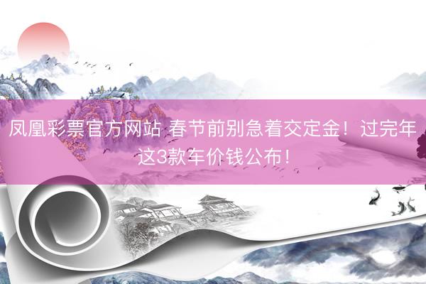 凤凰彩票官方网站 春节前别急着交定金！过完年这3款车价钱公布！