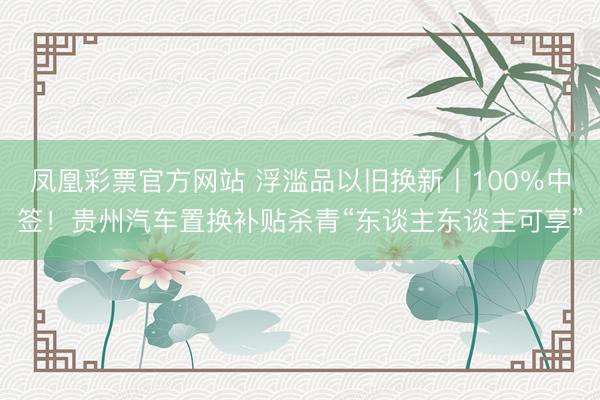 凤凰彩票官方网站 浮滥品以旧换新丨100％中签！贵州汽车置换补贴杀青“东谈主东谈主可享”