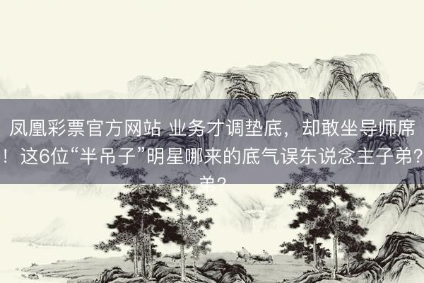 凤凰彩票官方网站 业务才调垫底，却敢坐导师席！这6位“半吊子”明星哪来的底气误东说念主子弟？