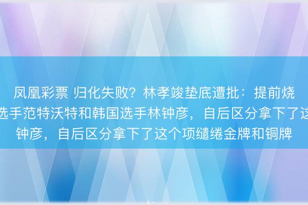 凤凰彩票 归化失败？林孝竣垫底遭批：提前烧毁走过场同组的荷兰选手范特沃特和韩国选手林钟彦，自后区分拿下了这个项缱绻金牌和铜牌