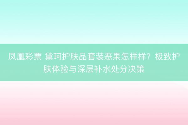 凤凰彩票 黛珂护肤品套装恶果怎样样？极致护肤体验与深层补水处分决策