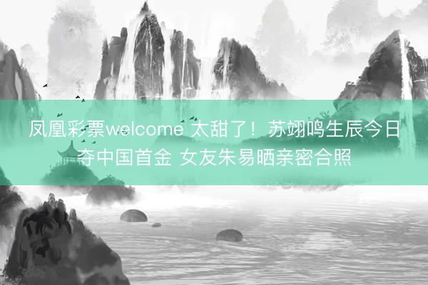 凤凰彩票welcome 太甜了！苏翊鸣生辰今日夺中国首金 女友朱易晒亲密合照