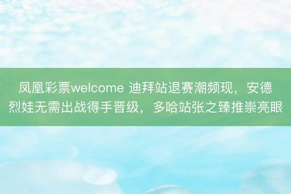 凤凰彩票welcome 迪拜站退赛潮频现，安德烈娃无需出战得手晋级，多哈站张之臻推崇亮眼