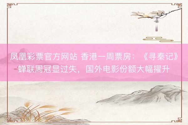 凤凰彩票官方网站 香港一周票房：《寻秦记》蝉联周冠显过失，国外电影份额大幅擢升
