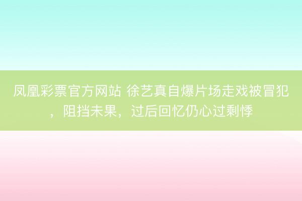 凤凰彩票官方网站 徐艺真自爆片场走戏被冒犯，阻挡未果，过后回忆仍心过剩悸