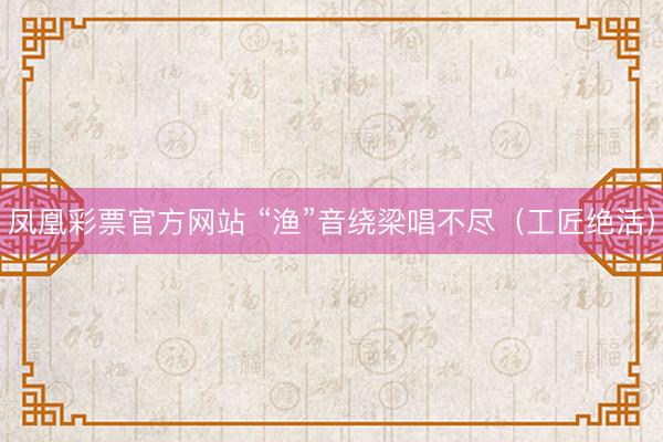 凤凰彩票官方网站 “渔”音绕梁唱不尽（工匠绝活）