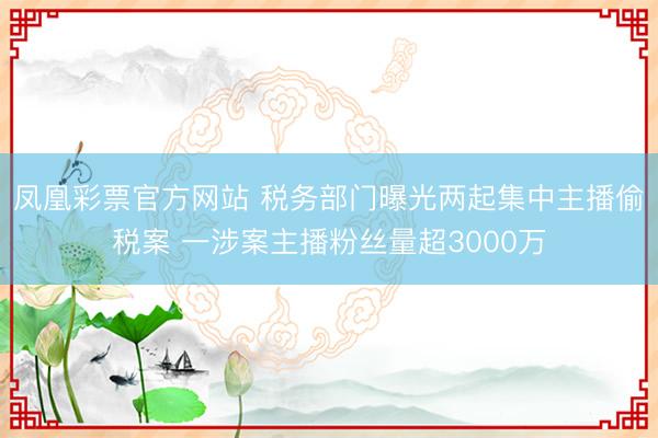 凤凰彩票官方网站 税务部门曝光两起集中主播偷税案 一涉案主播粉丝量超3000万