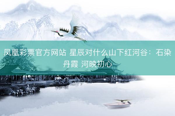 凤凰彩票官方网站 星辰对什么山下红河谷：石染丹霞 河映初心