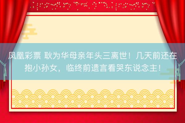 凤凰彩票 耿为华母亲年头三离世！几天前还在抱小孙女，临终前遗言看哭东说念主！