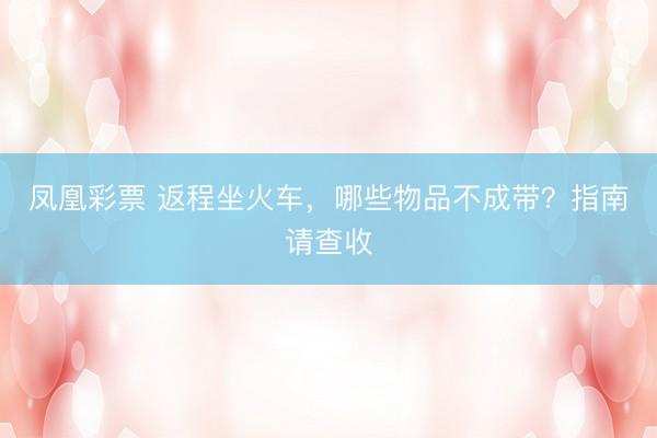 凤凰彩票 返程坐火车，哪些物品不成带？指南请查收