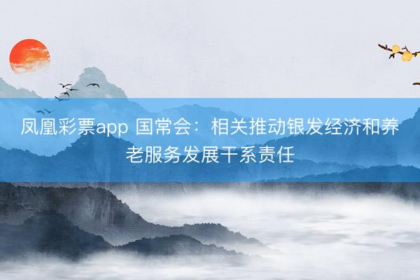 凤凰彩票app 国常会：相关推动银发经济和养老服务发展干系责任