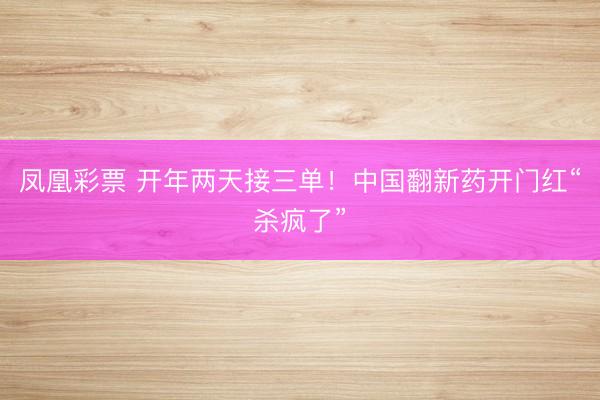 凤凰彩票 开年两天接三单！中国翻新药开门红“杀疯了”