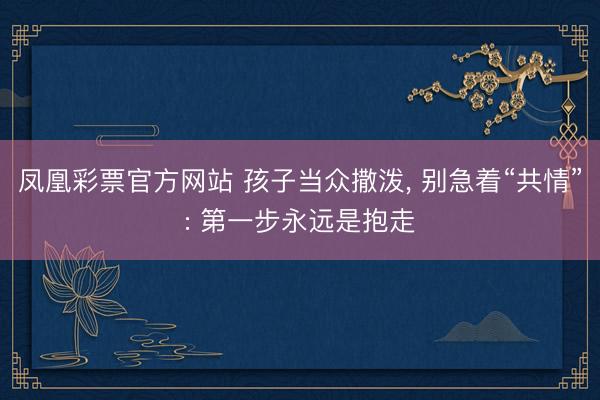 凤凰彩票官方网站 孩子当众撒泼, 别急着“共情”: 第一步永远是抱走