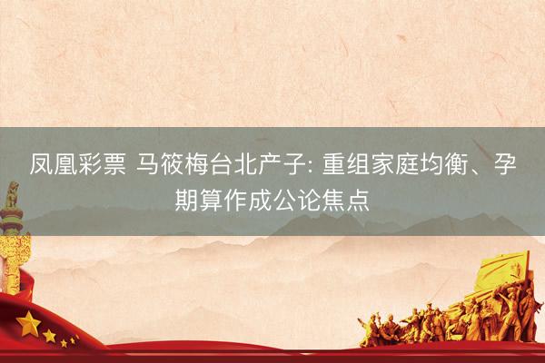 凤凰彩票 马筱梅台北产子: 重组家庭均衡、孕期算作成公论焦点