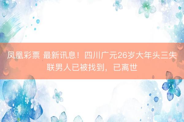 凤凰彩票 最新讯息！四川广元26岁大年头三失联男人已被找到，已离世