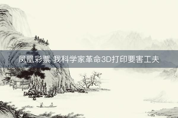 凤凰彩票 我科学家革命3D打印要害工夫