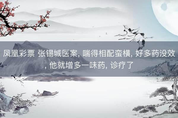 凤凰彩票 张锡城医案, 喘得相配蛮横, 好多药没效, 他就增多一味药, 诊疗了