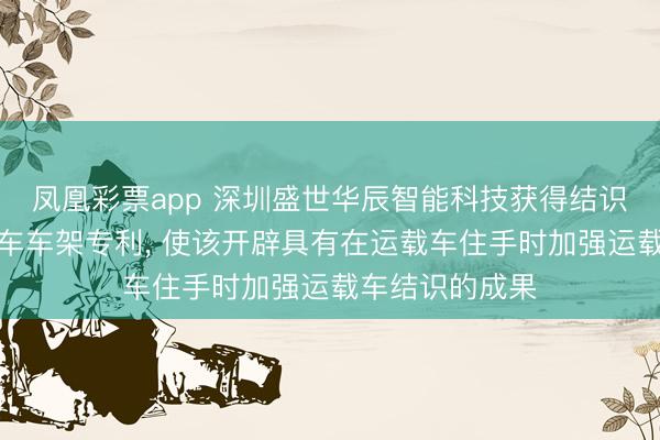 凤凰彩票app 深圳盛世华辰智能科技获得结识型滑雪场运载车车架专利, 使该开辟具有在运载车住手时加强运载车结识的成果