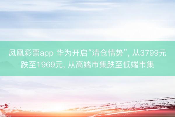 凤凰彩票app 华为开启“清仓情势”, 从3799元跌至1969元, 从高端市集跌至低端市集