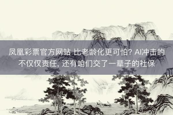 凤凰彩票官方网站 比老龄化更可怕? AI冲击的不仅仅责任, 还有咱们交了一辈子的社保