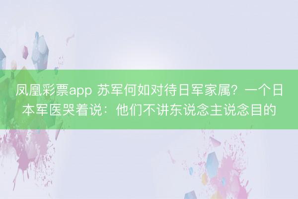 凤凰彩票app 苏军何如对待日军家属？一个日本军医哭着说：他们不讲东说念主说念目的