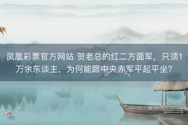 凤凰彩票官方网站 贺老总的红二方面军，只须1万余东谈主，为何能跟中央赤军平起平坐？