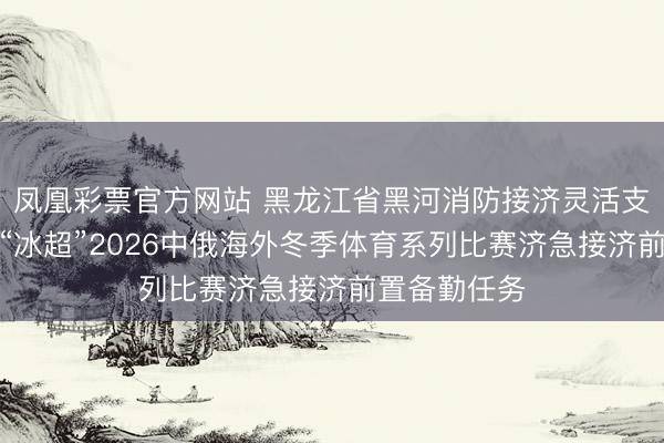 凤凰彩票官方网站 黑龙江省黑河消防接济灵活支队圆满完成“冰超”2026中俄海外冬季体育系列比赛济急接济前置备勤任务