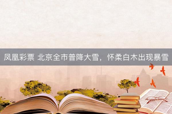 凤凰彩票 北京全市普降大雪，怀柔白木出现暴雪