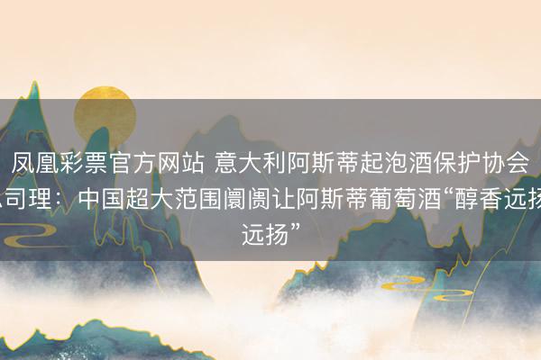 凤凰彩票官方网站 意大利阿斯蒂起泡酒保护协会总司理：中国超大范围阛阓让阿斯蒂葡萄酒“醇香远扬”