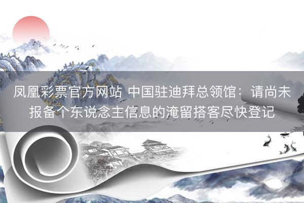 凤凰彩票官方网站 中国驻迪拜总领馆：请尚未报备个东说念主信息的淹留搭客尽快登记