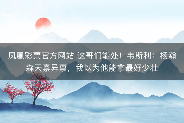 凤凰彩票官方网站 这哥们能处！韦斯利：杨瀚森天禀异禀，我以为他能拿最好少壮