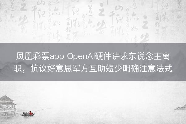 凤凰彩票app OpenAI硬件讲求东说念主离职，抗议好意思军方互助短少明确注意法式