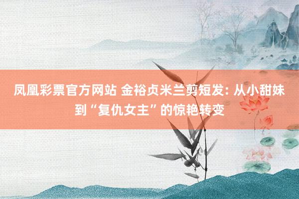 凤凰彩票官方网站 金裕贞米兰剪短发: 从小甜妹到“复仇女主”的惊艳转变