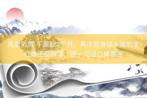 凤凰彩票 千里寂2个月，再次现身镜头里的全红婵正面辟谣，因一句话口碑暴涨