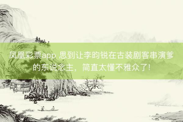 凤凰彩票app 思到让李昀锐在古装剧客串演爹的东说念主，简直太懂不雅众了!