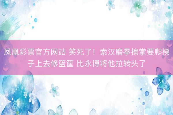 凤凰彩票官方网站 笑死了！索汉磨拳擦掌要爬梯子上去修篮筐 比永博将他拉转头了